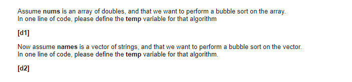 Assume nums is an array of doubles, and that we want to perform a bubble sort on the array.
In one line of code, please define the temp variable for that algorithm
[d1]
Now assume names is a vector of strings, and that we want to perform a bubble sort on the vector.
In one line of code, please define the temp variable for that algorithm.
[d2]
