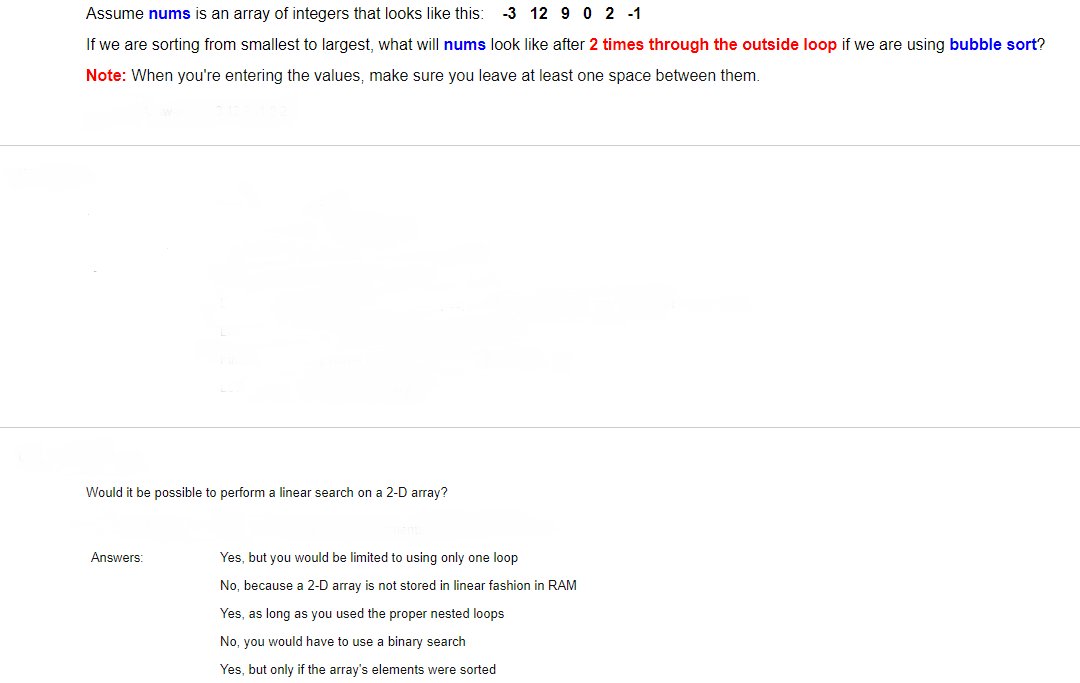 Assume nums is an array of integers that looks like this:
-3 12 9 0 2 -1
If we are sorting from smallest to largest, what will nums look like after 2 times through the outside loop if we are using bubble sort?
Note: When you're entering the values, make sure you leave at least one space between them.
Would it be possible to perform a linear search on a 2-D array?
Answers:
Yes, but you would be limited to using only one loop
No, because a 2-D array is not stored in linear fashion in RAM
Yes, as long as you used the proper nested loops
No, you would have to use a binary search
Yes, but only if the array's elements were sorted
