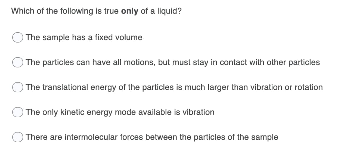 Which of the following is true only of a liquid?
The sample has a fixed volume
The particles can have all motions, but must stay in contact with other particles
The translational energy of the particles is much larger than vibration or rotation
The only kinetic energy mode available is vibration
There are intermolecular forces between the particles of the sample
