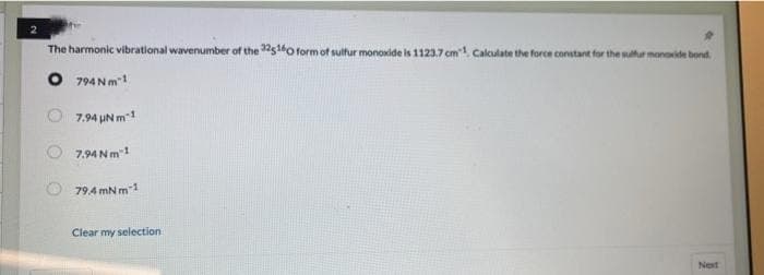 The harmonic vibrational wavenumber of the 225160 form of sulfur monoxide is 1123.7 cm"1. Calculate the force constant for the sulfur monoxide bond
O 794 Nm™¹
794Nm-1
7.94 Nm-1
79.4mNm-1
Clear my selection
Next