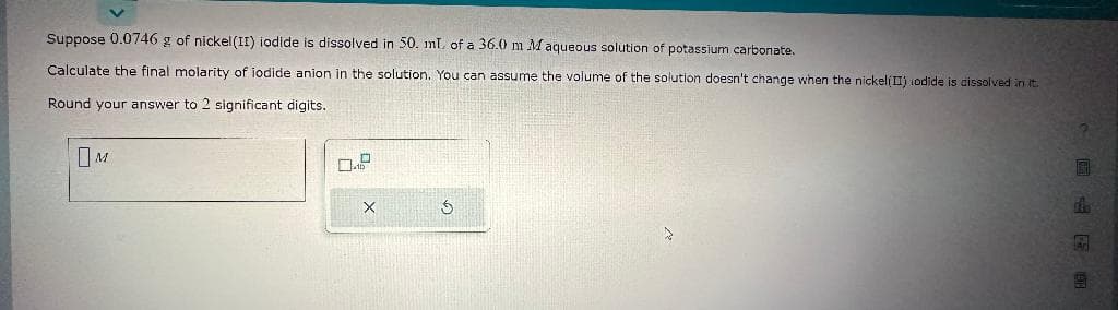 Suppose 0.0746 g of nickel (II) iodide is dissolved in 50. ml. of a 36.0 m M aqueous solution of potassium carbonate.
Calculate the final molarity of iodide anion in the solution. You can assume the volume of the solution doesn't change when the nickel(II) odide is dissolved in it.
Round your answer to 2 significant digits.
M
X
Ś
CE