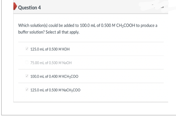 Question 4
Which solution(s) could be added to 100.0 mL of 0.500 M CH3COOH to produce a
buffer solution? Select all that apply.
125.0 mL of 0.500 M KOH
75.00 mL of 0.500 M NaOH
100.0 mL of 0.400 M KCH3COO
125.0 mL of 0.500 M NaCH3COO