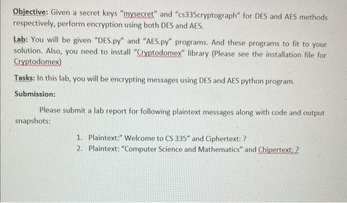 Objective: Given a secret keys "mysecret" and "cs335cryptograph" for DES and AES methods
respectively, perform encryption using both DES and AES.
Lab: You will be given "DES.py" and "AES.py" programs. And these programs to fit to your
solution. Also, you need to install "Cryptodomex" library (Please see the installation file for
Cryptodomex)
Tasks: In this lab, you will be encrypting messages using DES and AES python program.
Submission:
Please submit a lab report for following plaintext messages along with code and output
snapshots:
1. Plaintext:" Welcome to CS 335" and Ciphertext: ?
2. Plaintext: "Computer Science and Mathematics" and Chipertext: ?