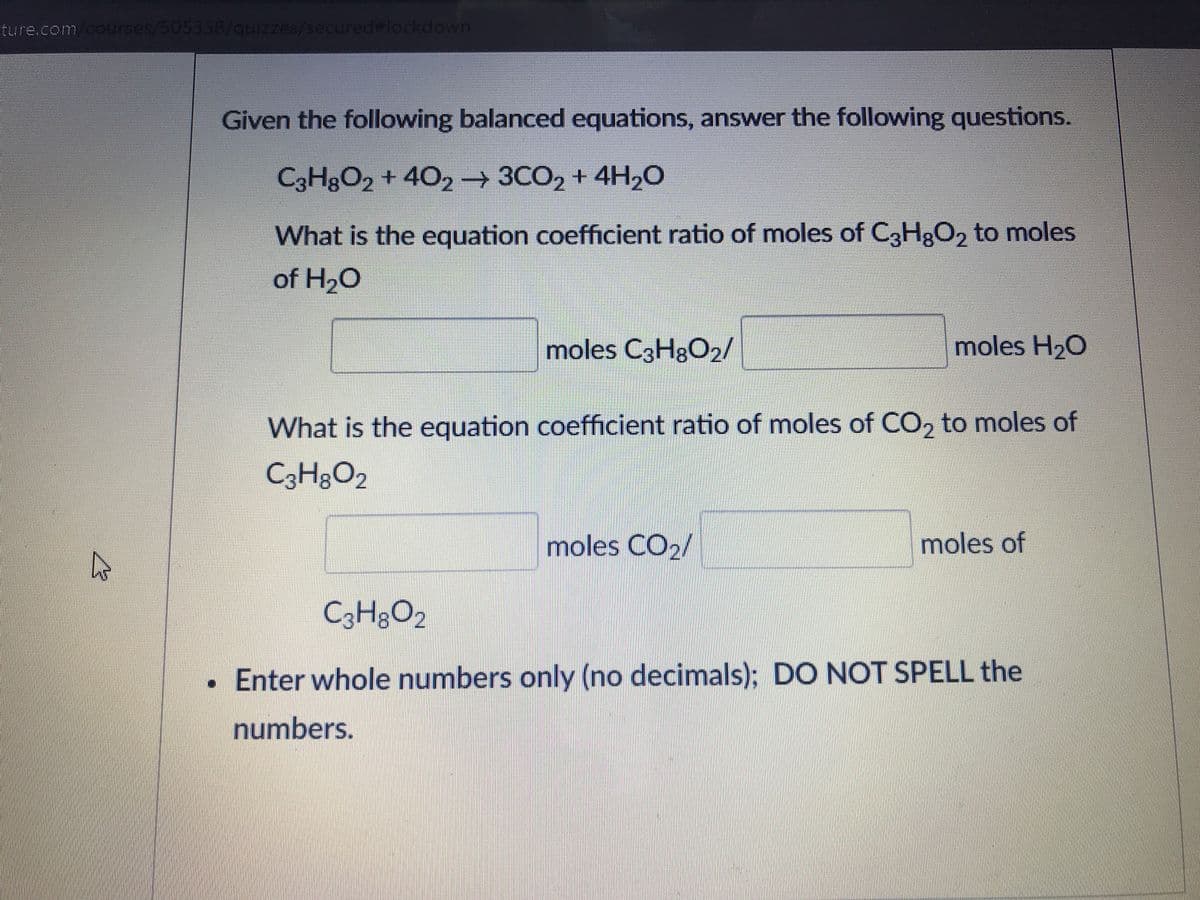 ture.com/courses/505338/quizzes/secured#lockdown
Given the following balanced equations, answer the following questions.
C3H3O2 + 402 3CO2 + 4H20
What is the equation coefficient ratio of moles of CH;O, to moles
of H20
moles C3H8O2/
moles H20
What is the equation coefficient ratio of moles of CO, to moles of
C3H3O2
moles CO2/
moles of
C3H;O2
• Enter whole numbers only (no decimals); DO NOT SPELL the
numbers.
