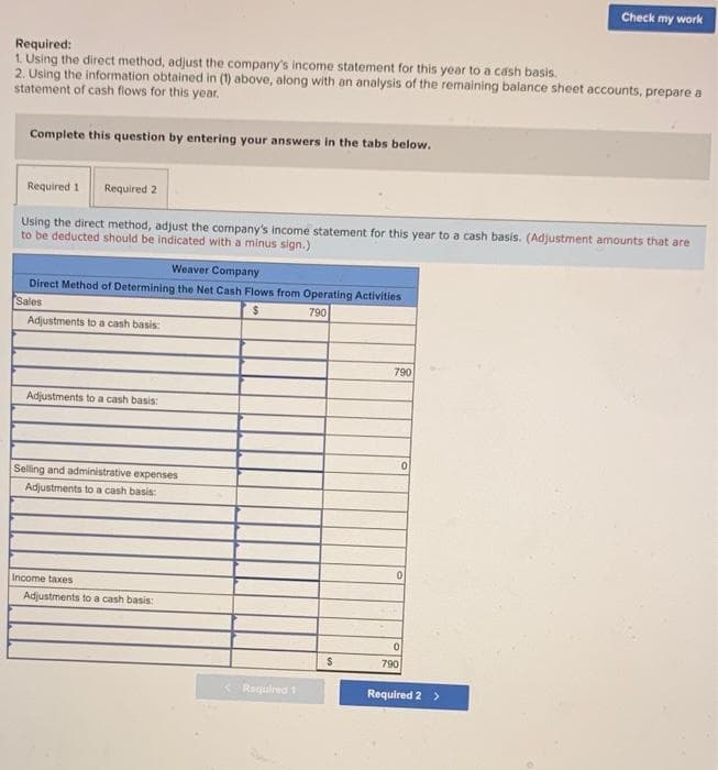 Check my work
Required:
1. Using the direct method, adjust the company's income statement for this year to a cash basis.
2. Using the information obtained in (1) above, along with an analysis of the remaining balance sheet accounts, prepare a
statement of cash flows for this year.
Complete this question by entering your answers in the tabs below.
Required 1
Required 2
Using the direct method, adjust the company's income statement for this year to a cash basis. (Adjustment amounts that are
to be deducted should be indicated with a minus sign.)
Weaver Company
Direct Method of Determining the Net Cash Flows from Operating Activities
Sales
790
Adjustments to a cash basis:
790
Adjustments to a cash basis:
Selling and administrative expenses
Adjustments to a cash basis:
Income taxes
Adjustments to a cash basis:
790
Required 1
Required 2 >
