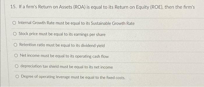 15. If a firm's Return on Assets (ROA) is equal to its Return on Equity (ROE), then the firm's
O Internal Growth Rate must be equal to its Sustainable Growth Rate
O tock price must be equal to its earnings per share
Retention ratio must be equal to its dividend yield
O Net income must be equal to its operating cash flow
O depreciation tax shield must be equal to its net income
O Degree of operating leverage must be equal to the fixed costs.
