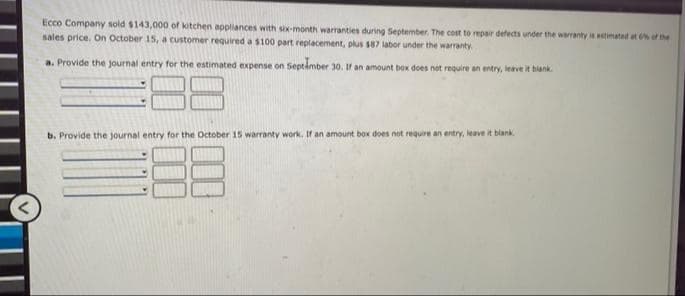 Ecco Company sold $143,000 of kitchen appliances with six-month warranties during September. The cost to repair defects under the warranty is estimated at % of the
sales price. On October 15, a customer required a $100 part replacement, plus $87 labor under the warranty
a. Provide the journal entry for the estimated expense on Septimber 3o. If an amount box does not require an entry, leave it
blank
b. Provide the journal entry for the October 15 warranty work. If an amount box does not require an entry, leave it blank
