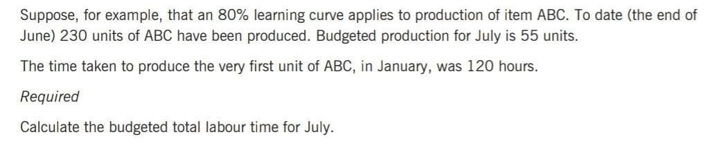 Suppose, for example, that an 80% learning curve applies to production of item ABC. To date (the end of
June) 230 units of ABC have been produced. Budgeted production for July is 55 units.
The time taken to produce the very first unit of ABC, in January, was 120 hours.
Required
Calculate the budgeted total labour time for July.
