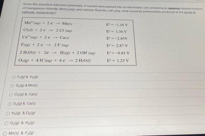 Given the standard reduction potentials, if current were passed into an electrolytic cell containing an aqueous solution moxtute
of manganese chloride, MnCI(aq), and calcium fluoride, CaF(aq), what would be preferentially produced at the anode &
cathode, respectively?
Mn(ag) +2 e -
Mn(s)
E--1.18 V
Cla + 2 e 2 CI (ag)
E° - 1.36 V
Ca" (ag) + 2 e
Ca(s)
E --2,85V
Frg) + 2 e - 2F (aq)
E°- 2.87 V
2 H2O) + 2e
H2(g) + 2 OH (aq)
E°=-0.83 V
Oz(g) + 4 H (aq) + 4 e -
2 H:O)
E = 1.23 V
F2lg) & H;(9)
O O2(9) & Mn(s)
O Cl,(9) & Ca(s)
Ola) & Ca(s)
O Ha(9) & Cl2(g)
O 02(9) & H2(9)
O Mn(s) & F2(g)
