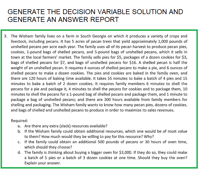 GENERATE THE DECISION VARIABLE SOLUTION AND
GENERATE AN ANSWER REPORT
3. The Wisham family lives on a farm in South Georgia on which it produces a variety of crops and
livestock, including pecans. It has 5 acres of pecan trees that yield approximately 1,000 pounds of
unshelled pecans per acre each year. The family uses all of its pecan harvest to produce pecan pies,
cookies, 1-pound bags of shelled pecans, and 5-pound bags of unshelled pecans, which it sells in
town at the local farmers' market. The family sells pies for $5, packages of a dozen cookies for $3,
bags of shelled pecans for $7, and bags of unshelled pecans for $16. A shelled pecan is half the
weight of an unshelled pecan. It requires 4 ounces of shelled pecans to make a pie, and 6 ounces of
shelled pecans to make a dozen cookies. The pies and cookies are baked in the family oven, and
there are 120 hours of baking time available. It takes 55 minutes to bake a batch of 4 pies and 15
minutes to bake a batch of 2 dozen cookies. It requires family members 6 minutes to shell the
pecans for a pie and package it, 4 minutes to shell the pecans for cookies and to package them, 10
minutes to shell the pecans for a 1-pound bag of shelled pecans and package them, and 1 minute to
package a bag of unshelled pecans; and there are 300 hours available from family members for
shelling and packaging. The Wisham family wants to know how many pecan pies, dozens of cookies,
and bags of shelled and unshelled pecans to produce in order to maximize its sales revenues.
Required:
a. Are there any extra (slack) resources available?
b. If the Wisham family could obtain additional resources, which one would be of most value
to them? How much would they be willing to pay for this resource? Why?
c. If the family could obtain an additional 500 pounds of pecans or 30 hours of oven time,
which should they choose?
d. The family is thinking about buying a bigger oven for $3,000. If they do so, they could make
a batch of 5 pies or a batch of 3 dozen cookies at one time. Should they buy the oven?
Explain your answer.
