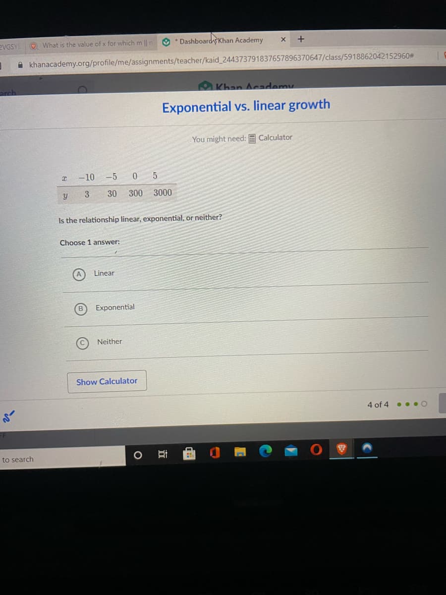 RVGSY!
O What is the value of x for which m || n O * Dashboardy Khan Academy
A khanacademy.org/profile/me/assignments/teacher/kaid_244373791837657896370647/class/5918862042152960#
arch
O Khan Academy
Exponential vs. linear growth
You might need: E Calculator
-10 -5 0 5
3
30
300 3000
Is the relationship linear, exponential, or neither?
Choose 1 answer:
Linear
Exponential
Neither
Show Calculator
4 of 4
...O
to search
立
