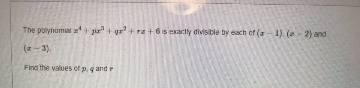 **Title: Solving Polynomial Division Problem**

**Problem Statement:**

The polynomial \( x^4 + px^3 + qx^2 + rx + 6 \) is exactly divisible by each of \( (x - 1) \), \( (x - 2) \) and \( (x - 3) \).

Find the values of \( p \), \( q \), and \( r \).

**Explanation:**

In this problem, we are given a polynomial \( x^4 + px^3 + qx^2 + rx + 6 \) which is divisible by \( (x - 1) \), \( (x - 2) \), and \( (x - 3) \). This implies that the given polynomial has roots at \( x = 1 \), \( x = 2 \), and \( x = 3 \).

To find the values of \( p \), \( q \), and \( r \), we can set up the polynomial equation and apply the fact that when each of these values is substituted into the polynomial, it should satisfy the equation \( x^4 + px^3 + qx^2 + rx + 6 = 0 \).

We can write our equations based on roots as follows:

1. For \( x = 1 \):
   \[
   1^4 + p(1)^3 + q(1)^2 + r(1) + 6 = 0
   \]
   Simplifies to:
   \[
   1 + p + q + r + 6 = 0
   \]
   \[
   p + q + r = -7
   \]

2. For \( x = 2 \):
   \[
   2^4 + p(2)^3 + q(2)^2 + r(2) + 6 = 0
   \]
   Simplifies to:
   \[
   16 + 8p + 4q + 2r + 6 = 0
   \]
   \[
   8p + 4q + 2r = -22
   \]
   \[
   4p + 2q + r = -11
   \]

3. For \( x = 3 \):
   \[
   3^4 + p(3)^3 + q(3)^