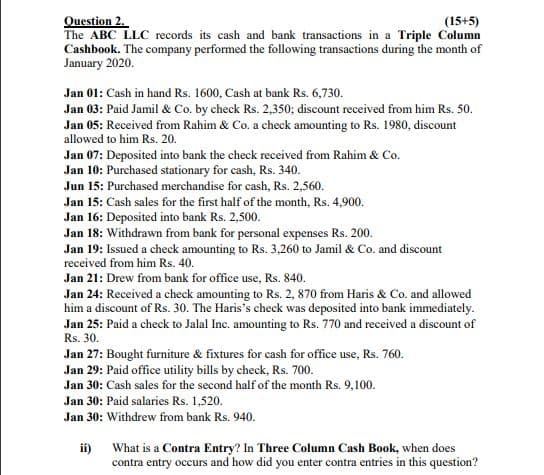 Question 2.
The ABC LLC records its cash and bank transactions in a Triple Column
Cashbook. The company performed the following transactions during the month of
January 2020.
(15+5)
Jan 01: Cash in hand Rs. 1600, Cash at bank Rs. 6,730.
Jan 03: Paid Jamil & Co. by check Rs. 2,350; discount received from him Rs. 50.
Jan 05: Received from Rahim & Co. a check amounting to Rs. 1980, discount
allowed to him Rs. 20.
Jan 07: Deposited into bank the check received from Rahim & Co.
Jan 10: Purchased stationary for cash, Rs. 340.
Jun 15: Purchased merchandise for cash, Rs. 2,560.
Jan 15: Cash sales for the first half of the month, Rs. 4,900.
Jan 16: Deposited into bank Rs. 2,500.
Jan 18: Withdrawn from bank for personal expenses Rs. 200.
Jan 19: Issued a check amounting to Rs. 3,260 to Jamil & Co. and discount
received from him Rs. 40.
Jan 21: Drew from bank for office use, Rs. 840.
Jan 24: Received a check amounting to Rs. 2, 870 from Haris & Co. and allowed
him a discount of Rs. 30. The Haris's check was deposited into bank immediately.
Jan 25: Paid a check to Jalal Inc. amounting to Rs. 770 and received a discount of
Rs. 30.
Jan 27: Bought furniture & fixtures for cash for office use, Rs. 760.
Jan 29: Paid office utility bills by check, Rs. 700.
Jan 30: Cash sales for the second half of the month Rs. 9,100.
Jan 30: Paid salaries Rs. 1,520.
Jan 30: Withdrew from bank Rs. 940.
ii)
What is a Contra Entry? In Three Column Cash Book, when does
contra entry occurs and how did you enter contra entries in this question?
