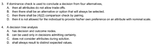 3. If dominance check is used to conclude a decision from four alternatives,
A. then all attributes do not allow trade-offs.
B. then there shall be an alternative or option that will always be selected.
C. then there shall be (4)(2) comparison check by pairing.
D. then it is not allowed for the individual to provide his/her own preference on an attribute with nominal scale.
4. A decision tree analysis
A. has decision and outcome nodes.
B. can be used only in decisions admitting certainty.
C. does not consider attributes during solution.
D. shall always result to distinct expected values.