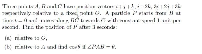 Three points A, B and C have position vectors i+j+k, i+2k, 3i+2j+3k
respectively relative to a fixed point O. A particle P starts from B at
time t = 0 and moves along BC towards C with constant speed 1 unit per
second. Find the position of P after 3 seconds:
(a) relative to O,
(b) relative to A and find cos 0 if ZPAB = 0.
