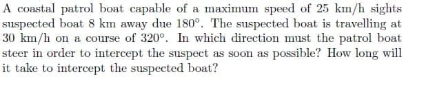 A coastal patrol boat capable of a maximum speed of 25 km/h sights
suspected boat 8 km away due 180°. The suspected boat is travelling at
30 km/h on a course of 320°. In which direction must the patrol boat
steer in order to intercept the suspect as soon as possible? How long will
it take to intercept the suspected boat?
