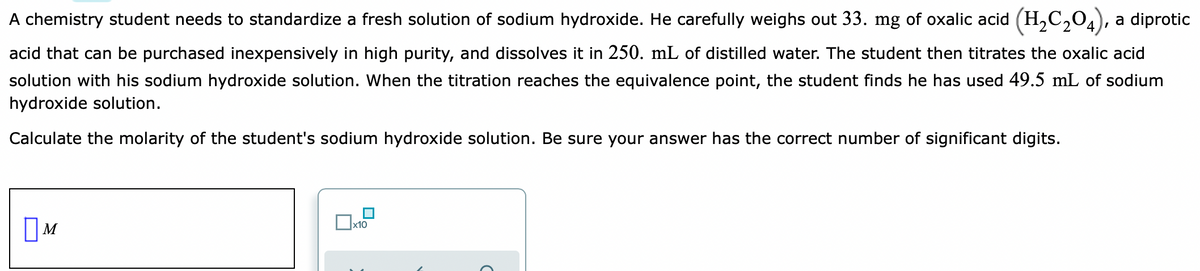 A chemistry student needs to standardize a fresh solution of sodium hydroxide. He carefully weighs out 33. mg of oxalic acid (H,C,04), a diprotic
acid that can be purchased inexpensively in high purity, and dissolves it in 250. mL of distilled water. The student then titrates the oxalic acid
solution with his sodium hydroxide solution. When the titration reaches the equivalence point, the student finds he has used 49.5 mL of sodium
hydroxide solution.
Calculate the molarity of the student's sodium hydroxide solution. Be sure your answer has the correct number of significant digits.
OM
х10
