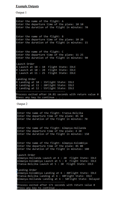 Example Outputs
Output 1
Enter the name of the flight: A
Enter the departure time of the plane: 10 10
Enter the duration of the flight in minutes: 70
the name of the flight: B
Enter the departure time of the plane: 10 20
Enter the duration of the flight in minutes: 15
Enter the name of the flight: C
Enter the departure time of the plane: 11 25
Enter the duration of the flight in minutes: 90
Launch Order
A Launch at 10 : 10 Flight State: IDLE
B Launch at 10 : 20 Flight State: IDLE
C Launch at 11 : 25 Flight State: IDLE
Landing Order
B Landing at 10 : 35Flight State: IDLE
A Landing at 11 : 20Flight State: IDLE
C Landing at 12 : 55Flight State: IDLE
Process exited after 24.81 seconds with return value e
Press any key to continue
Output 2
Enter the name of the flight: Fransa-Belçika
Enter the departure time of the plane: 05 30
Enter the duration of the flight in minutes: 70
Enter the name of the flight: Almanya-Hollanda
Enter the departure time of the plane: 4 20
Enter the duration of the flight in minutes: 150
Enter the name of the flight: Almanya-Kolombiya
Enter the departure time of the plane: 05 ee
Enter the duration of the flight in minutes: 100
Launch Order
Almanya-Hollanda Launch at 4 : 20 Flight State: IDLE
Almanya-Kolombiya Launch at 5 : 0 Flight State: IDLE
Fransa-Belçika Launch at 5 : 30 Flight State: IDLE
Landing Order
Almanya-Kolombiya Landing at 6 : 40Flight State: IDLE
Fransa-Belçika Landing at 6: 40Flight State: IDLE
Almanya-Hollanda Landing at 6 : 50Flight State: Delayed
Process exited after 171 seconds with return value e
Press any key to continue
