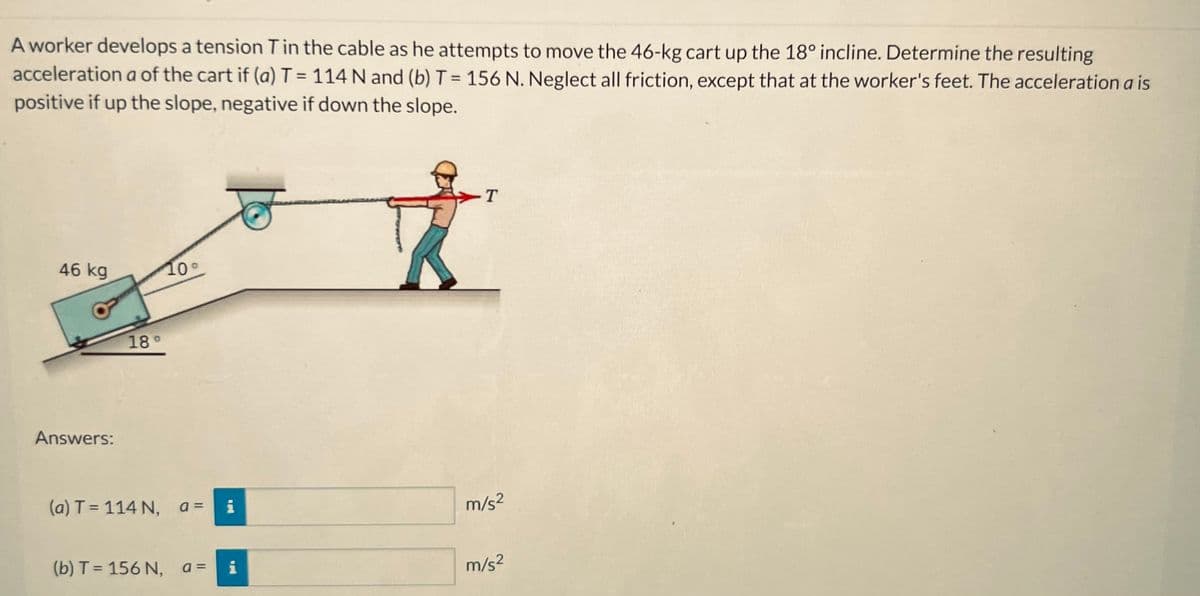 A worker develops a tension T in the cable as he attempts to move the 46-kg cart up the 18° incline. Determine the resulting
acceleration a of the cart if (a) T = 114 N and (b) T = 156 N. Neglect all friction, except that at the worker's feet. The acceleration a is
positive if up the slope, negative if down the slope.
46 kg
Answers:
18°
10°
(a) T = 114 N, a = i
(b) T = 156 N, a = i
T
m/s²
m/s²