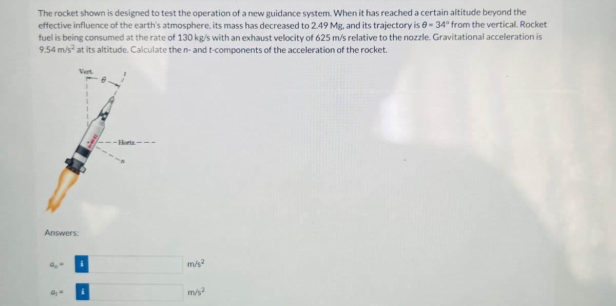 The rocket shown is designed to test the operation of a new guidance system. When it has reached a certain altitude beyond the
effective influence of the earth's atmosphere, its mass has decreased to 2.49 Mg, and its trajectory is 0= 34° from the vertical. Rocket
fuel is being consumed at the rate of 130 kg/s with an exhaust velocity of 625 m/s relative to the nozzle. Gravitational acceleration is
9.54 m/s² at its altitude. Calculate the n- and t-components of the acceleration of the rocket.
Answers:
an=
Vert.
18
at =
M
1
Da
- Horiz-
m/s²
m/s²