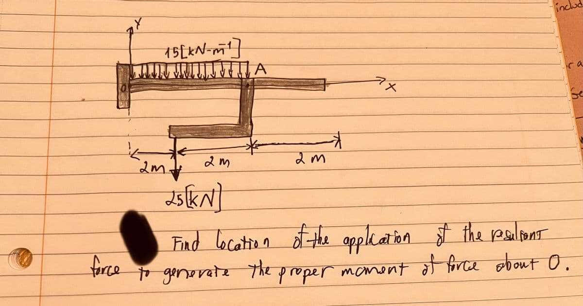 force
15[kN-m¹]
JUN JUL A
2m.
2m
2m
7x
incl
25[KN)
Find location of the application of the resultant
to generate the proper moment of force about 0.
Ge