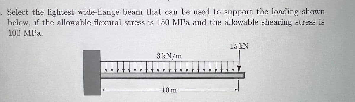 . Select the lightest wide-flange beam that can be used to support the loading shown
below, if the allowable flexural stress is 150 MPa and the allowable shearing stress is
100 MPa.
3 kN/m
10 m
15 kN