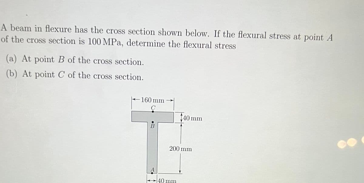 A beam in flexure has the cross section shown below. If the flexural stress at point A
of the cross section is 100 MPa, determine the flexural stress
(a) At point B of the cross section.
(b) At point C of the cross section.
160 mm
C
B
[40 mm
200 mm
40 mm