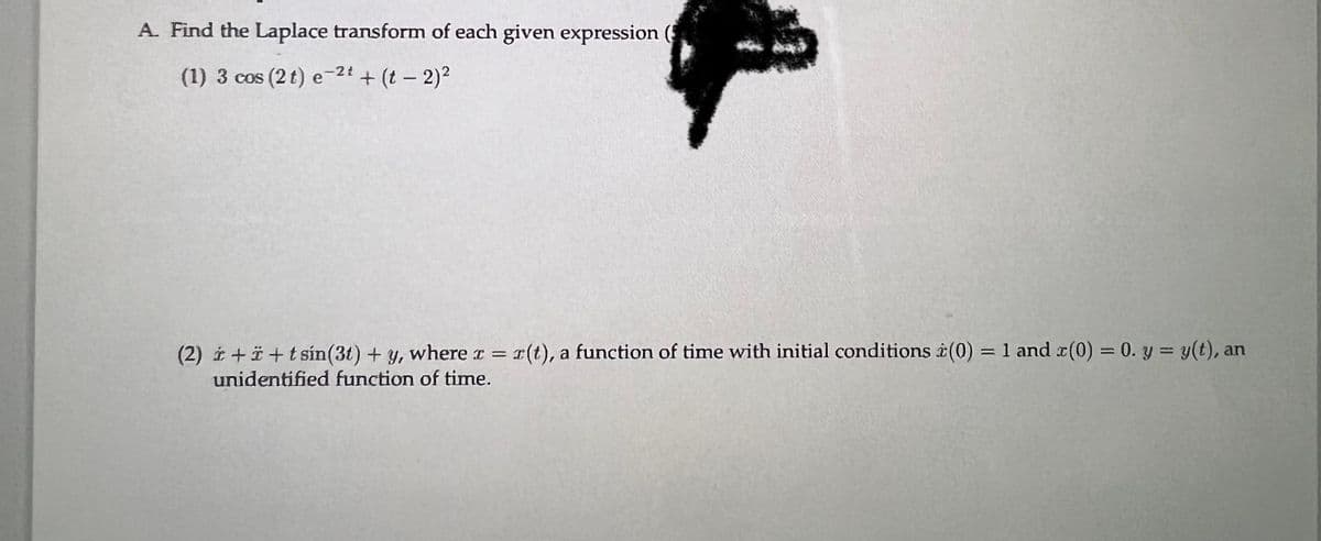 A. Find the Laplace transform of each given expression (
(1) 3 cos (2 t) e-2t + (t - 2)²
(2) +i+tsin(31) + y, where a = r(t), a function of time with initial conditions (0) = 1 and x(0) = 0. y = y(t), an
unidentified function of time.