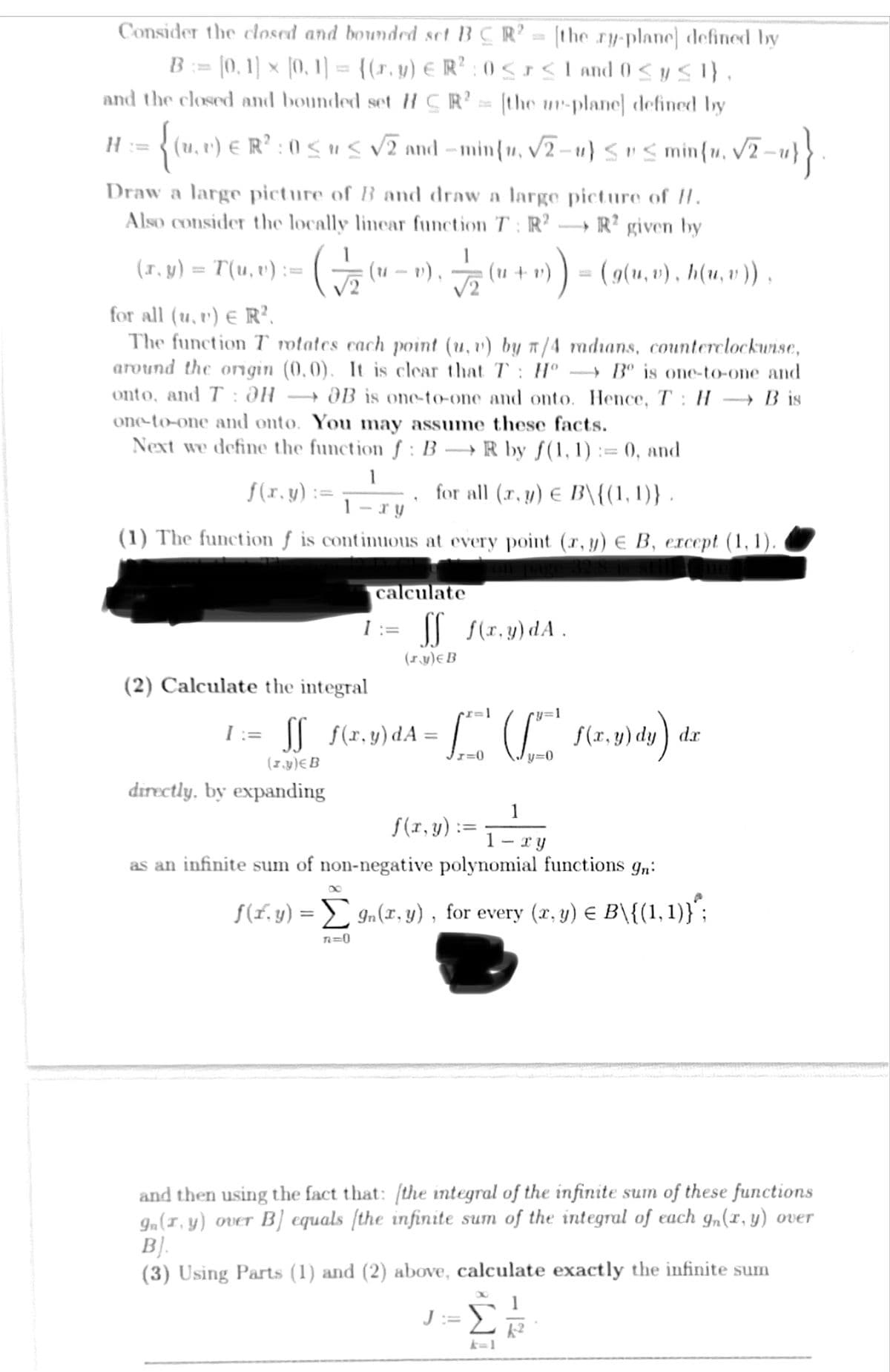 Consider the closed and bounded set BC R² = [the zy-plane] defined by
B = [0, 1] × [0, 1] = {(r, y) € R² : 0 ≤ x ≤ 1 and 0 ≤ y ≤l},
and the closed and bounded set HCR²= [the ur-plane] defined by
H =
{(u,v) € R² : 0 ≤ u ≤ √2 and −min{v, √2-u} ≤ v ≤ min{x, √2-1)}.
Draw a large picture of B and draw a large picture of H.
Also consider the locally linear function T: R2 →R² given by
(x, y) = T(u, v) := ( √ (u – v), √/21 (1 + r))
v)
√√2
for all (u, v) € R².
The function T rotates cach point (u, v) by π/4 radians, counterclockwise,
around the origin (0,0). It is clear that T: Hº →Bº is one-to-one and
onto, and T: OH OB is one-to-one and onto. Hence, T: HB is
one-to-one and onto. You may assume these facts.
Next we define the function f: BR by f(1, 1) := 0, and
for all (x, y) € B\{(1,1)} .
1
f(x, y) :=
1-xy'
(1) The function f is continuous at every point (x, y) € B, except (1,1).
calculate
1:= SS f(x,y) dA.
(ry) € B
(2) Calculate the integral
1:=ſf_f(x,y) dA=
(z.y) EB
directly, by expanding
•I=1
x=0
J:
=1
= (g(u, v), h(u, v)),
y=0
1
f(x, y):
1. - xy
as an infinite sum of non-negative polynomial functions gn:
IM
f(x,y) dy) a
f(x,y) = Σ9n(x, y), for every (x,y) € B\{(1, 1)}*;
n=0
dx
and then using the fact that: (the integral of the infinite sum of these functions
9n(1, y) over B] equals (the infinite sum of the integral of each gn(x, y) over
B].
(3) Using Parts (1) and (2) above, calculate exactly the infinite sum