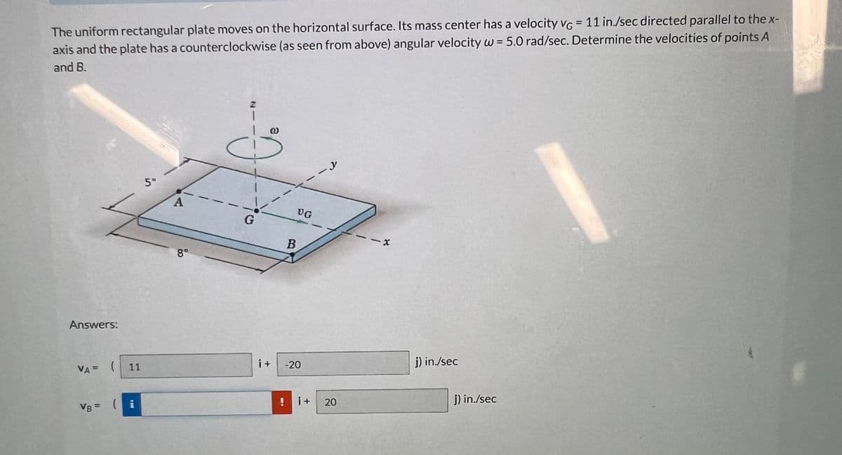 The uniform rectangular plate moves on the horizontal surface. Its mass center has a velocity VG = 11 in./sec directed parallel to the x-
axis and the plate has a counterclockwise (as seen from above) angular velocity w = 5.0 rad/sec. Determine the velocities of points A
and B.
Answers:
VA =
(
VB = (
11
P
59
A
8°
1
01
G
i+
!
B
UG
-20
i+
y
20
j) in./sec
i) in./sec