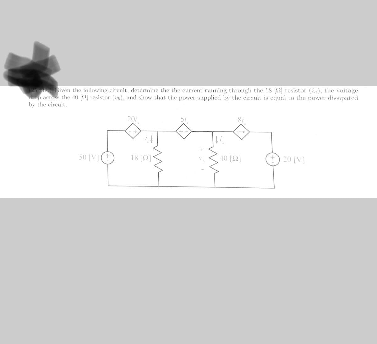 (25 pts. Given the following circuit, determine the the current running through the 18 [] resistor (ia), the voltage
drop across the 40 [] resistor (v), and show that the power supplied by the circuit is equal to the power dissipated
by the circuit.
50 [V] (+
201
+
18 [22]
+
40 [92]
20 [V]