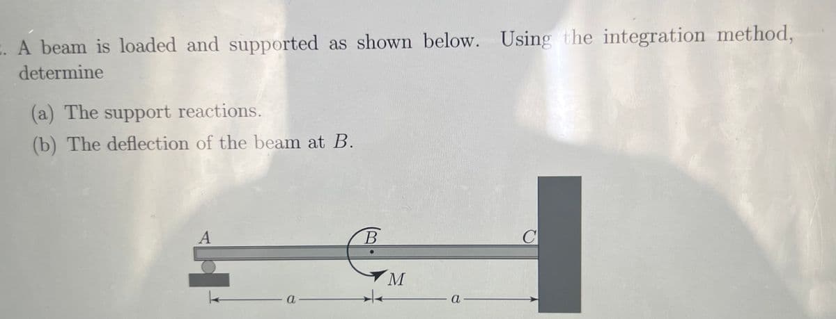 A beam is loaded and supported as shown below. Using the integration method,
determine
(a) The support reactions.
(b) The deflection of the beam at B.
A
a
B
M
a-
C