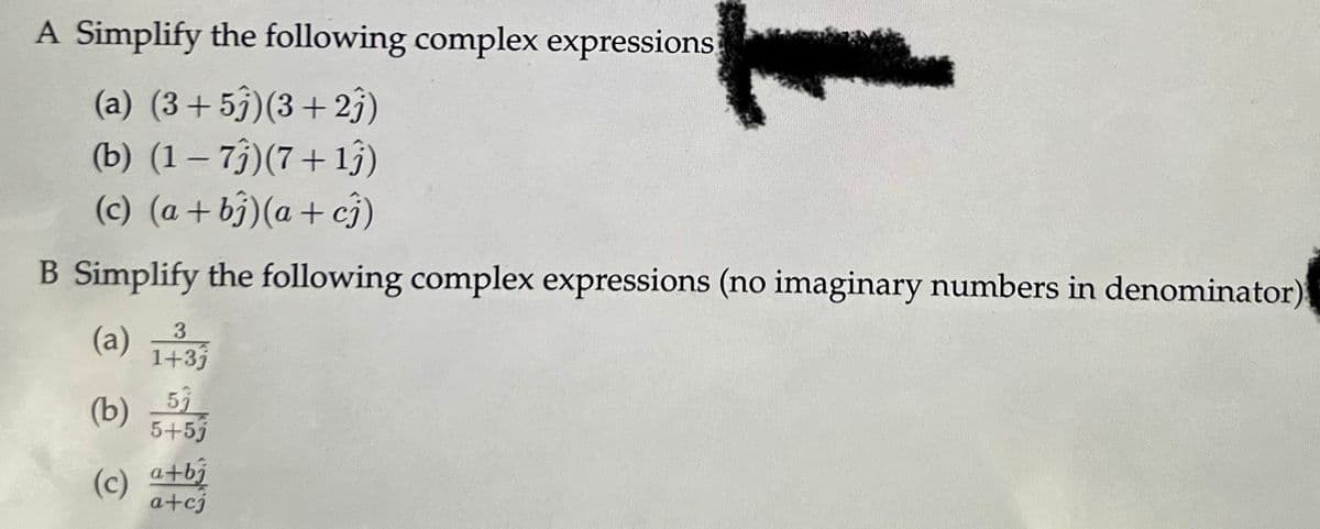 A Simplify the following complex expressions
(a) (3+5)(3+23)
(b) (1 − 73)(7 +1ĵ)
(c) (a + b)(a + c)
B Simplify the following complex expressions (no imaginary numbers in denominator)
3
(a) 1+3j
(b) 5j
5+5j
(c) a+bj
a+cj