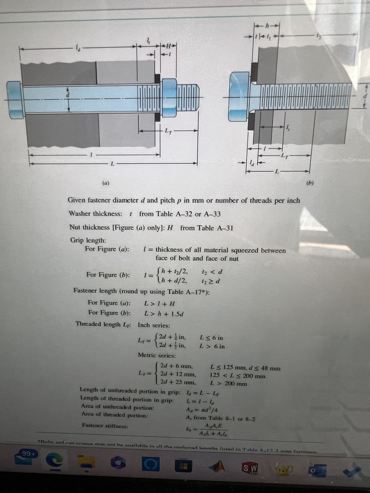 99+
-4-
- L
ẹ
T
H
For Figure (b):
{
Sh+ 1₂/2.
h+d/2,
Fastener length (round up using Table A-17*):
For Figure (a):
L> 1 +H
For Figure (b):
L> h+1.5d
Threaded length L
1=
Given fastener diameter d and pitch p in mm or number of threads per inch
Washer thickness: t from Table A-32 or A-33
Inch series:
LT=
[2d + in,
2d+in,
Metric series:
LT=
Nut thickness [Figure (a) only]: H from Table A-31
Grip length:
For Figure (a): 1 = thickness of all material squeezed between
face of bolt and face of nut
2d + 6 mm,
2d + 12 mm,
2d + 25 mm,
Length of unthreaded portion in grip:
Length of threaded portion in grip:
Area of unthreaded portion:
Area of threaded portion:
Fastener stiffness:
12 < d
12 ≥ d
L≤ 6 in
L> 6 in
kb =
1 = L-L
1₁ =1-la
←h→
1/411
Ad = nd²/4
A, from Table 8-1 or 8-2
A.A,E
Adk + Asla
-
-LT-
L≤ 125 mm, d≤ 48 mm
125 < L≤ 200 mm
L> 200 mm
-L-
SW
2072
-h
Rolts and con scrowe may not be available in all the proforrod longthe listed in Tahlo A-17 Iamo factanare
(b)