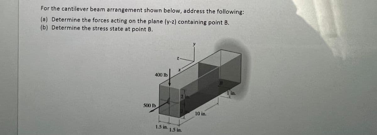 For the cantilever beam arrangement shown below, address the following:
(a) Determine the forces acting on the plane (y-z) containing point B.
(b) Determine the stress state at point B.
400 lb
500 lb
1.5 in.
2 in
1.5 in.
10 in.
B
1 in.