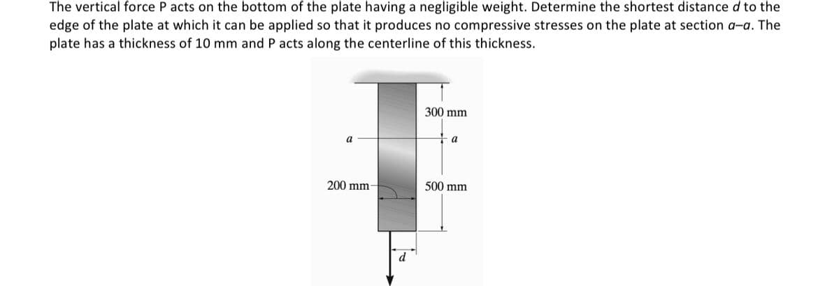 The vertical force P acts on the bottom of the plate having a negligible weight. Determine the shortest distance d to the
edge of the plate at which it can be applied so that it produces no compressive stresses on the plate at section a-a. The
plate has a thickness of 10 mm and P acts along the centerline of this thickness.
a
200 mm-
d
300 mm
a
500 mm