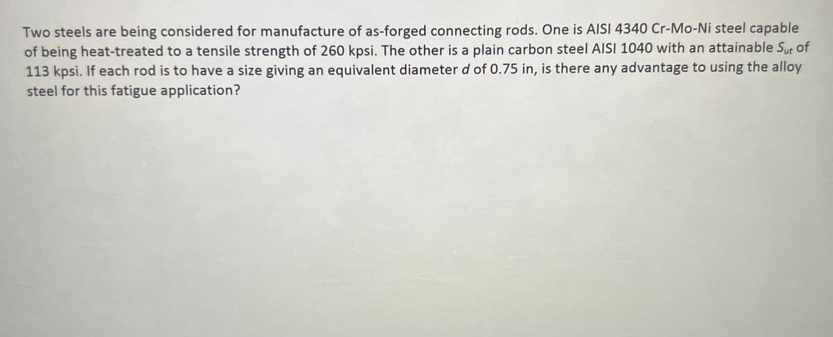 Two steels are being considered for manufacture of as-forged connecting rods. One is AISI 4340 Cr-Mo-Ni steel capable
of being heat-treated to a tensile strength of 260 kpsi. The other is a plain carbon steel AISI 1040 with an attainable Sut of
113 kpsi. If each rod is to have a size giving an equivalent diameter d of 0.75 in, is there any advantage to using the alloy
steel for this fatigue application?