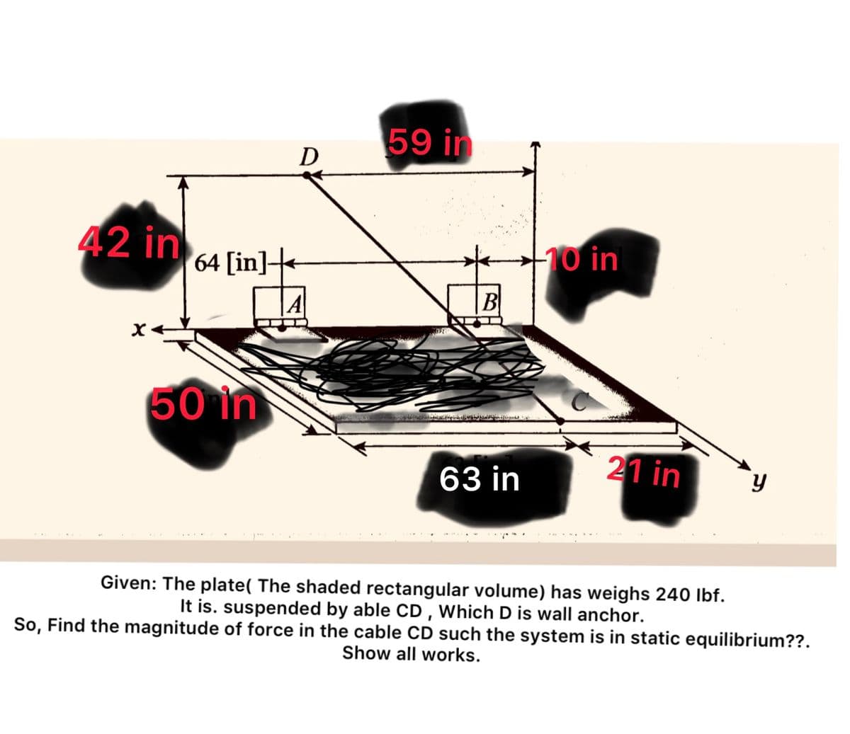 42 in 64 [int
A
X
D
50 in
59 in
B
63 in
-10 in
21 in
y
Given: The plate( The shaded rectangular volume) has weighs 240 lbf.
It is. suspended by able CD, Which D is wall anchor.
So, Find the magnitude of force in the cable CD such the system is in static equilibrium??.
Show all works.