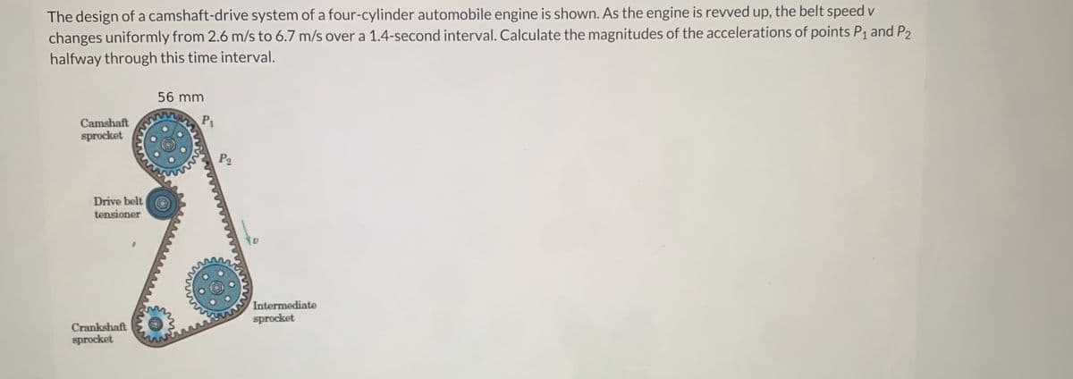 The design of a camshaft-drive system of a four-cylinder automobile engine is shown. As the engine is revved up, the belt speed v
changes uniformly from 2.6 m/s to 6.7 m/s over a 1.4-second interval. Calculate the magnitudes of the accelerations of points P₁ and P2
halfway through this time interval.
Camshaft
sprocket
Drive belt
tensioner
Crankshaft
sprocket
56 mm
P₁
P₂
to
Intermediate
sprocket