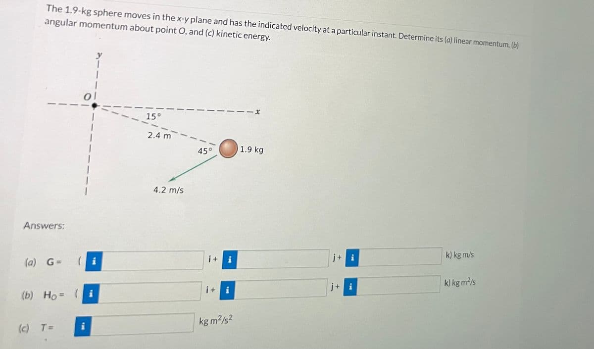 The 1.9-kg sphere moves in the x-y plane and has the indicated velocity at a particular instant. Determine its (a) linear momentum, (b)
angular momentum about point O, and (c) kinetic energy.
Answers:
(a) G=
(b) Ho=
(c) T=
(
ol
i
i
15°
2.4 m
4.2 m/s
45°
i + i
i+
i
kg m²/s²
-x
1.9 kg
j+i
j+ i
k) kg m/s
k) kg m²/s