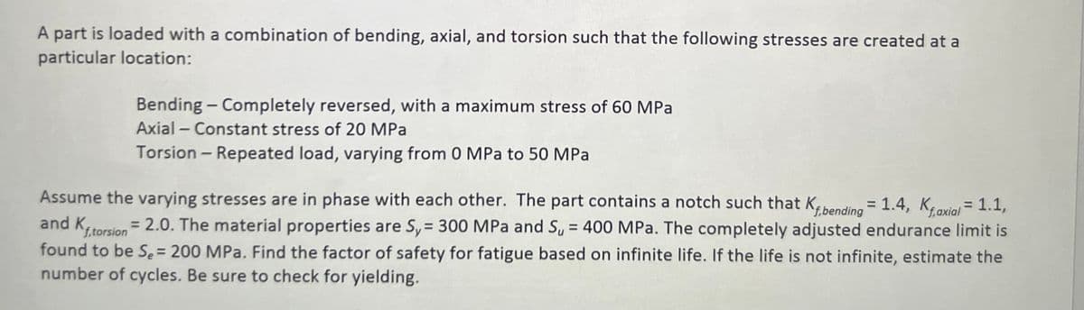 A part is loaded with a combination of bending, axial, and torsion such that the following stresses are created at a
particular location:
Bending - Completely reversed, with a maximum stress of 60 MPa
Axial - Constant stress of 20 MPa
Torsion - Repeated load, varying from 0 MPa to 50 MPa
Assume the varying stresses are in phase with each other. The part contains a notch such that Kibending = 1.4, Kaxial = 1.1,
and K. = 2.0. The material properties are Sy = 300 MPa and S, = 400 MPa. The completely adjusted endurance limit is
found to be Se= 200 MPa. Find the factor of safety for fatigue based on infinite life. If the life is not infinite, estimate the
number of cycles. Be sure to check for yielding.
f,torsion