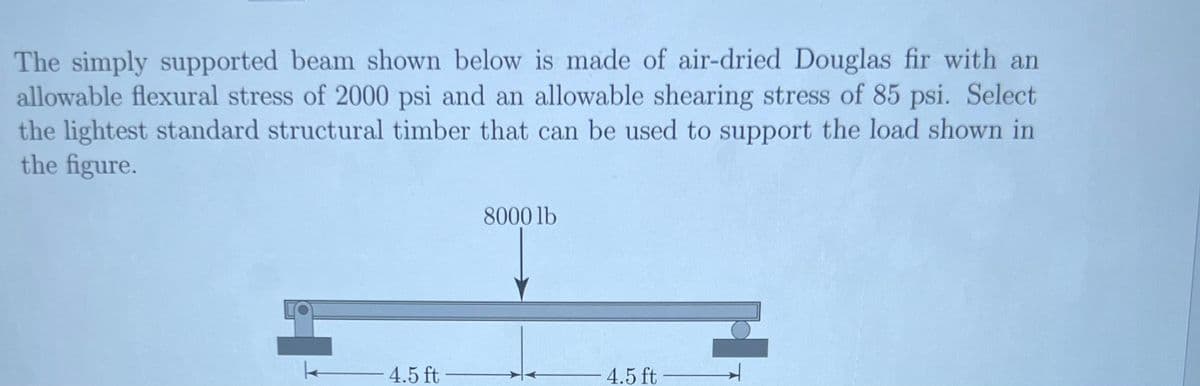 The simply supported beam shown below is made of air-dried Douglas fir with an
allowable flexural stress of 2000 psi and an allowable shearing stress of 85 psi. Select
the lightest standard structural timber that can be used to support the load shown in
the figure.
4.5 ft
8000 lb
4.5 ft
4