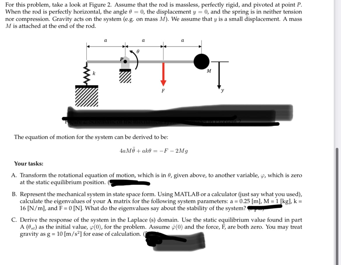 For this problem, take a look at Figure 2. Assume that the rod is massless, perfectly rigid, and pivoted at point P.
When the rod is perfectly horizontal, the angle 0 = 0, the displacement y = 0, and the spring is in neither tension
nor compression. Gravity acts on the system (e.g. on mass M). We assume that y is a small displacement. A mass
M is attached at the end of the rod.
k
Schen
a
0
a
F
The equation of motion for the system can be derived to be:
a
4aM0+ ak0 =-F-2Mg
T
y
M
Your tasks:
A. Transform the rotational equation of motion, which is in 0, given above, to another variable, y, which is zero
at the static equilibrium position.
B. Represent the mechanical system in state space form. Using MATLAB or a calculator (just say what you used),
calculate the eigenvalues of your A matrix for the following system parameters: a = 0.25 [m], M = 1 [kg], k =
16 [N/m], and F = 0 [N]. What do the eigenvalues say about the stability of the system?
C. Derive the response of the system in the Laplace (s) domain. Use the static equilibrium value found in part
A (0st) as the initial value, (0), for the problem. Assume (0) and the force, F, are both zero. You may treat
gravity as g = 10 [m/s²] for ease of calculation. (