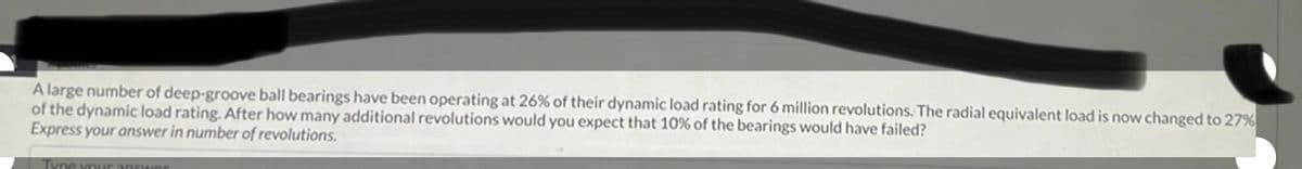 A large number of deep-groove ball bearings have been operating at 26% of their dynamic load rating for 6 million revolutions. The radial equivalent load is now changed to 27%
of the dynamic load rating. After how many additional revolutions would you expect that 10% of the bearings would have failed?
Express your answer in number of revolutions.
Type your answer