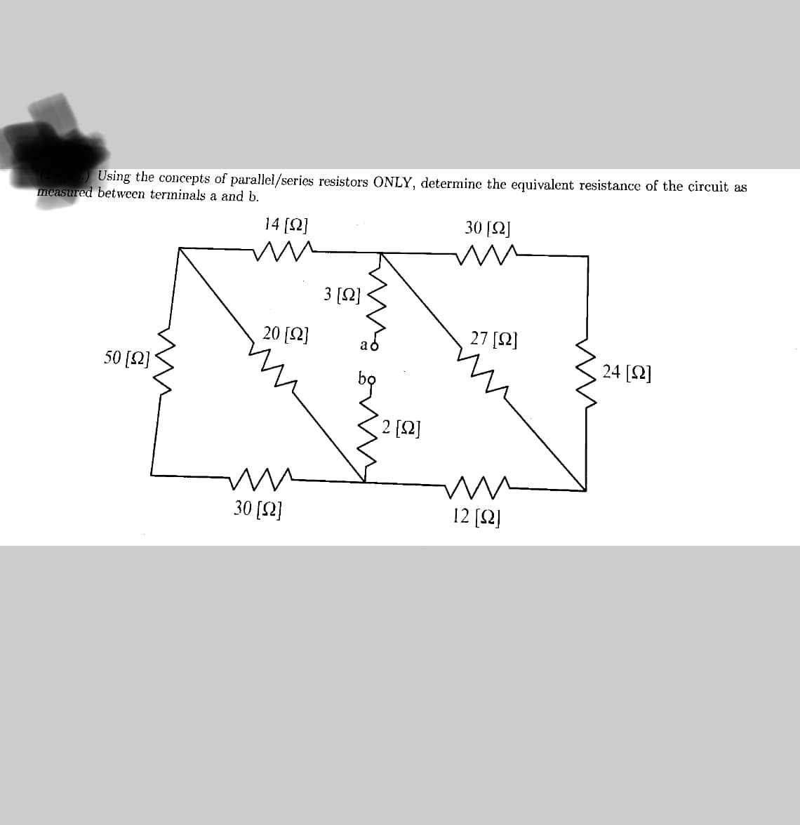 Using the concepts of parallel/series resistors ONLY, determine the equivalent resistance of the circuit as
measured between terminals a and b.
14 [92]
50 [2]
m
20 [2]
m
30 [92]
3 [12]
2 [92]
30 [Ω]
ww
27 [92]
mm
12 [Q]
mu
24 [92]