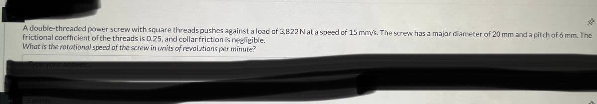 --
A double-threaded power screw with square threads pushes against a load of 3,822 N at a speed of 15 mm/s. The screw has a major diameter of 20 mm and a pitch of 6 mm. The
frictional coefficient of the threads is 0.25, and collar friction is negligible.
What is the rotational speed of the screw in units of revolutions per minute?
Type your answer...
2 points