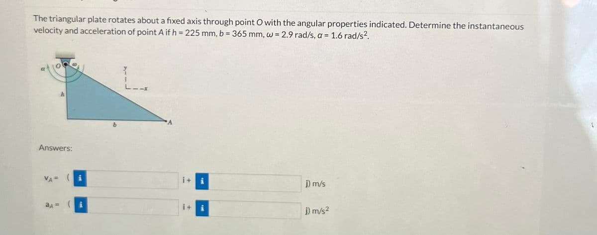 The triangular plate rotates about a fixed axis through point O with the angular properties indicated. Determine the instantaneous
velocity and acceleration of point A if h = 225 mm, b = 365 mm, w = 2.9 rad/s, a = 1.6 rad/s².
a
h
Answers:
VA= (i
aA =
Y
I
-X
i+
j) m/s
j) m/s²
$