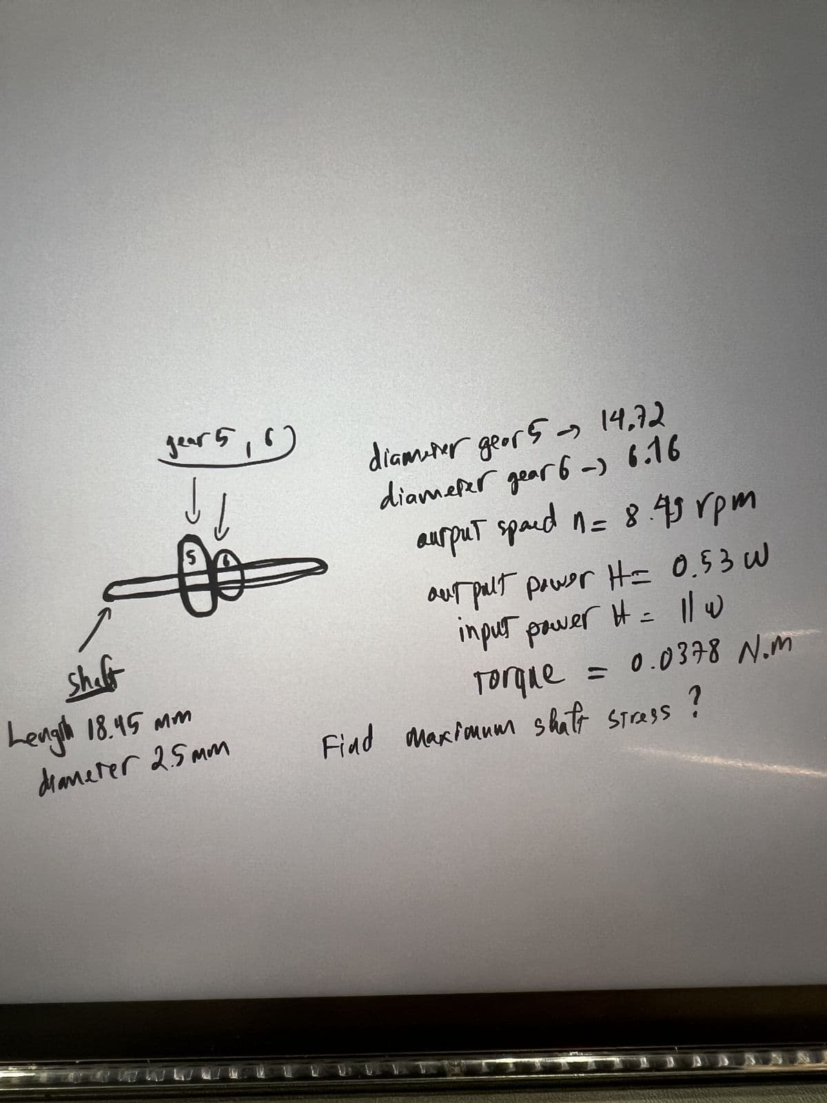 year 5,6
S
Shaft
Length 18.45 mm
diameter 2.5mm
->
diameer geor 5 → 14.72
diameter gear 6-) 6.16
ангрит spaed n= 8.49 грм
our pult power H= 0.53 W
input power H = 1/w
Torque = 0.0378 N.m
Find Maximum shaft stress
i