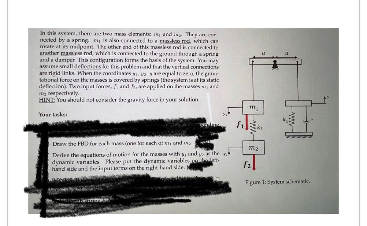 In this system, there are two mass elements: m₁ and m₂. They are con-
nected by a spring. m₁ is also connected to a massless rod, which can
rotate at its midpoint. The other end of this massless rod is connected to
another massless rod, which is connected to the ground through a spring
and a damper. This configuration forms the basis of the system. You may
assume small deflections for this problem and that the vertical connections
are rigid links. When the coordinates y₁, y2, y are equal to zero, the gravi-
tational force on the masses is covered by springs (the system is at its static
deflection). Two input forces, fi and f2, are applied on the masses m₁ and
m2 respectively.
HINT: You should not consider the gravity force in your solution.
Your tasks:
ponding
Y₁
Draw the FBD for each mass (one for each of m₁ and m2 .
Derive the equations of motion for the masses with y₁ and y2 as the y₂
dynamic variables. Please put the dynamic variables on the left-
hand side and the input terms on the right-hand side.
f₁
m₁
m₂
f2
a
a
Figure 1: System schematic.