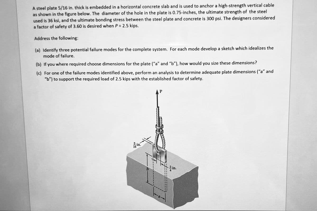 A steel plate 5/16 in. thick is embedded in a horizontal concrete slab and is used to anchor a high-strength vertical cable
as shown in the figure below. The diameter of the hole in the plate is 0.75-inches, the ultimate strength of the steel
used is 36 ksi, and the ultimate bonding stress between the steel plate and concrete is 300 psi. The designers considered
a factor of safety of 3.60 is desired when P = 2.5 kips.
Address the following:
(a) Identify three potential failure modes for the complete system. For each mode develop a sketch which idealizes the
mode of failure.
(b) If you where required choose dimensions for the plate ("a" and "b"), how would you size these dimensions?
(c) For one of the failure modes identified above, perform an analysis to determine adequate plate dimensions ("a" and
"b") to support the required load of 2.5 kips with the established factor of safety.
in.
AP
Sl
4
in.